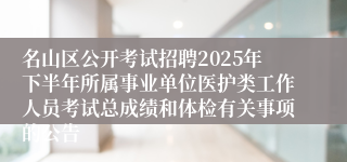 名山区公开考试招聘2025年下半年所属事业单位医护类工作人员考试总成绩和体检有关事项的公告
