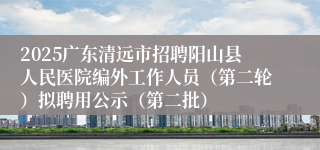 2025广东清远市招聘阳山县人民医院编外工作人员(第二轮)拟聘用公示(第二批)