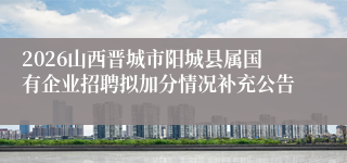 2026山西晋城市阳城县属国有企业招聘拟加分情况补充公告