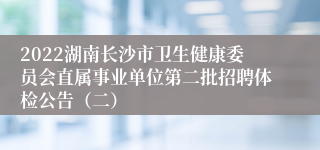 2022湖南长沙市卫生健康委员会直属事业单位第二批招聘体检公告（二）