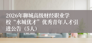 2026年聊城高级财经职业学校“水城优才”优秀青年人才引进公告(5人)