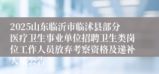 2025山东临沂市临沭县部分医疗卫生事业单位招聘卫生类岗位工作人员放弃考察资格及递补人员公告
