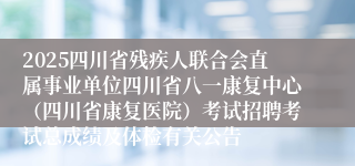 2025四川省残疾人联合会直属事业单位四川省八一康复中心（四川省康复医院）考试招聘考试总成绩及体检有关公告
