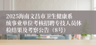 2025海南文昌市卫生健康系统事业单位考核招聘专技人员体检结果及考察公告（8号）
