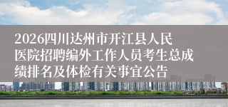 2026四川达州市开江县人民医院招聘编外工作人员考生总成绩排名及体检有关事宜公告