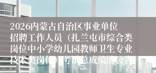 2026内蒙古自治区事业单位招聘工作人员（扎兰屯市综合类岗位中小学幼儿园教师卫生专业技术类岗位）考试总成绩的公告