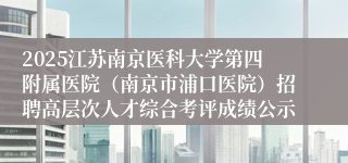 2025江苏南京医科大学第四附属医院（南京市浦口医院）招聘高层次人才综合考评成绩公示