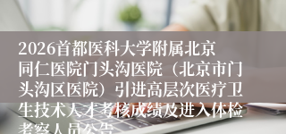 2026首都医科大学附属北京同仁医院门头沟医院（北京市门头沟区医院）引进高层次医疗卫生技术人才考核成绩及进入体检考察人员公告
