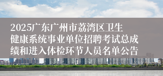 2025广东广州市荔湾区卫生健康系统事业单位招聘考试总成绩和进入体检环节人员名单公告