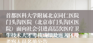 首都医科大学附属北京同仁医院门头沟医院（北京市门头沟区医院）面向社会引进高层次医疗卫生技术人才考核成绩及进入体检考察人员名单公告