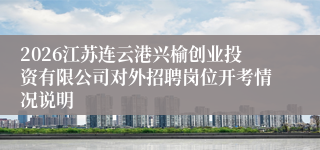 2026江苏连云港兴榆创业投资有限公司对外招聘岗位开考情况说明