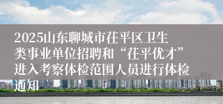 2025山东聊城市茌平区卫生类事业单位招聘和“茌平优才”进入考察体检范围人员进行体检通知