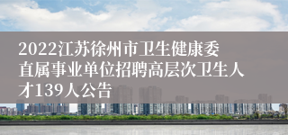 2022江苏徐州市卫生健康委直属事业单位招聘高层次卫生人才139人公告