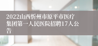 2022山西忻州市原平市医疗集团第一人民医院招聘17人公告