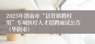 2025年渭南市“县管镇聘村用”专项医疗人才招聘面试公告（华阴市）