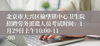 北京市大兴区榆垡镇中心卫生院招聘劳务派遣人员考试时间：1月29日上午10:00-11:00