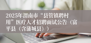 2025年渭南市“县管镇聘村用”医疗人才招聘面试公告（富平县（含蒲城县））