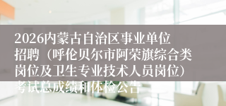 2026内蒙古自治区事业单位招聘(呼伦贝尔市阿荣旗综合类岗位及卫生专业技术人员岗位)考试总成绩和体检公告