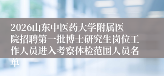 2026山东中医药大学附属医院招聘第一批博士研究生岗位工作人员进入考察体检范围人员名单