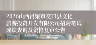 2026山西吕梁市交口县文化旅游投资开发有限公司招聘笔试成绩查询及资格复审公告