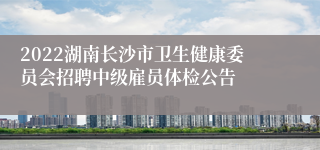 2022湖南长沙市卫生健康委员会招聘中级雇员体检公告