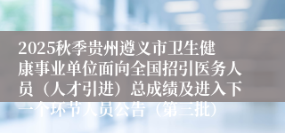 2025秋季贵州遵义市卫生健康事业单位面向全国招引医务人员（人才引进）总成绩及进入下一个环节人员公告（第三批）