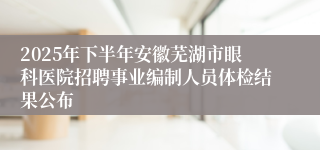 2025年下半年安徽芜湖市眼科医院招聘事业编制人员体检结果公布