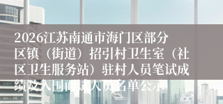 2026江苏南通市海门区部分区镇(街道)招引村卫生室(社区卫生服务站)驻村人员笔试成绩及入围面试人员名单公示