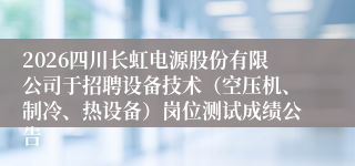 2026四川长虹电源股份有限公司于招聘设备技术（空压机、制冷、热设备）岗位测试成绩公告