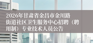 2026年甘肃省金昌市金川路街道社区卫生服务中心招聘（聘用制）专业技术人员公告