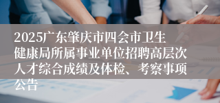 2025广东肇庆市四会市卫生健康局所属事业单位招聘高层次人才综合成绩及体检、考察事项公告