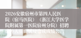 2026安徽宿州市第四人民医院(宿马医院)(浙江大学医学院附属第一医院宿州分院)招聘编外人员面试及合成成绩公告