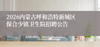 2026内蒙古呼和浩特新城区保合少镇卫生院招聘公告