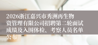 2026浙江嘉兴市秀洲再生物资管理有限公司招聘第二轮面试成绩及入围体检、考察人员名单公布