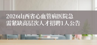 2026山西省心血管病医院急需紧缺高层次人才招聘1人公告