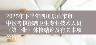 2025年下半年四川乐山市市中区考核招聘卫生专业技术人员（第一批）体检结论及有关事项公告