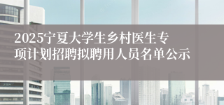 2025宁夏大学生乡村医生专项计划招聘拟聘用人员名单公示