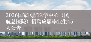 2026国家民航医学中心（民航总医院）招聘应届毕业生45人公告