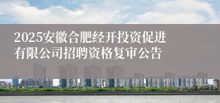 2025安徽合肥经开投资促进有限公司招聘资格复审公告