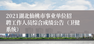 2021湖北仙桃市事业单位招聘工作人员综合成绩公告（卫健系统）