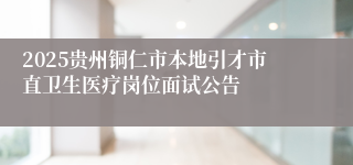 2025贵州铜仁市本地引才市直卫生医疗岗位面试公告
