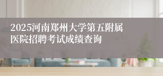 2025河南郑州大学第五附属医院招聘考试成绩查询