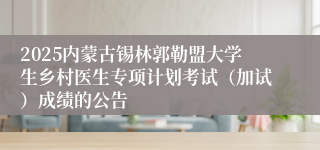 2025内蒙古锡林郭勒盟大学生乡村医生专项计划考试（加试）成绩的公告