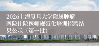 2026上海复旦大学附属肿瘤医院住院医师规范化培训招聘结果公示(第一批)