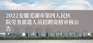 2022安徽芜湖市第四人民医院劳务派遣人员招聘资格审核公告