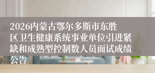 2026内蒙古鄂尔多斯市东胜区卫生健康系统事业单位引进紧缺和成熟型控制数人员面试成绩公告
