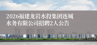 2026福建龙岩水投集团连城水务有限公司招聘2人公告