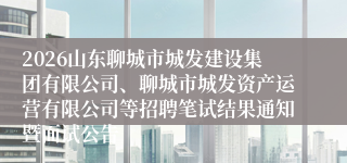 2026山东聊城市城发建设集团有限公司、聊城市城发资产运营有限公司等招聘笔试结果通知暨面试公告