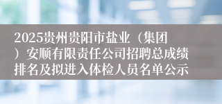 2025贵州贵阳市盐业（集团）安顺有限责任公司招聘总成绩排名及拟进入体检人员名单公示