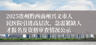 2025贵州黔西南州兴义市人民医院引进高层次、急需紧缺人才报名及资格审查情况公示